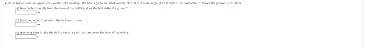 A ball is tossed from an upper-story window of a building. The ball is given an initial velocity of 7.60 m/s at an angle of 22.0° below the horizontal. It strikes the ground 5.00 s later.
(a) How far horizontally from the base of the building does the ball strike the ground?
(b) Find the height from which the ball was thrown.
(c) How long does it take the ball to reach a point 10.0 m below the level of launching?
