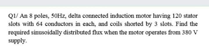 Q1/ An 8 poles, 50HZ, delta connected induction motor having 120 stator
slots with 64 conductors in each, and coils shorted by 3 slots. Find the
required sinusoidally distributed flux when the motor operates from 380 V
supply.
