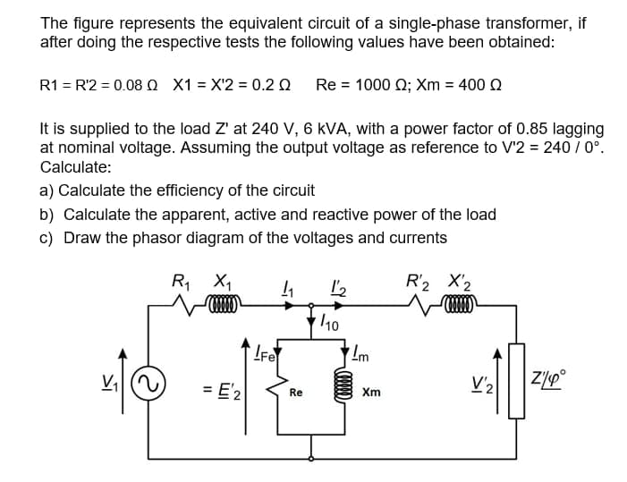 The figure represents the equivalent circuit of a single-phase transformer, if
after doing the respective tests the following values have been obtained:
R1 = R'2 = 0.08 Q X1 = X'2 = 0.2 Q Re = 1000 0; Xm = 400 Q
It is supplied to the load Z' at 240 V, 6 kVA, with a power factor of 0.85 lagging
at nominal voltage. Assuming the output voltage as reference to V'2 = 240 / 0°.
Calculate:
a) Calculate the efficiency of the circuit
b) Calculate the apparent, active and reactive power of the load
c) Draw the phasor diagram of the voltages and currents
R, X,
R'2 X2
10
V,
= E'2
V'2
Re
Xm
