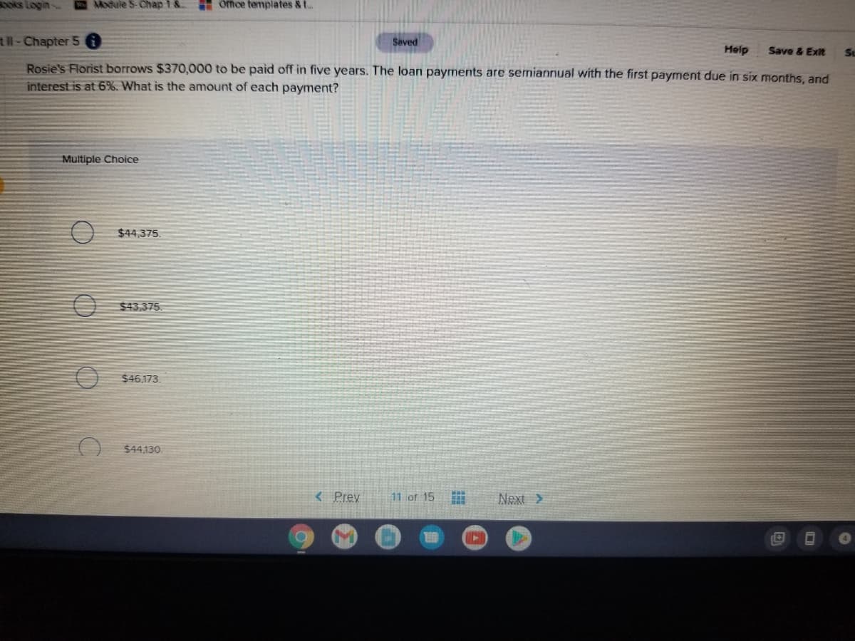 oks Login
Module 5-Chap 1 &.
E Office templates & t..
tl-Chapter 5
Saved
Help
Save & Exit
Rosie's Florist borrows $370,000 to be paid off in five years. The loan payments are semiannual with the first payment due in six months, and
interest is at 6%. What is the amount of each payment?
Multiple Choice
$44,375.
$43,375.
$46,173.
$44,130.
< Prey
11 of 15
Next >
