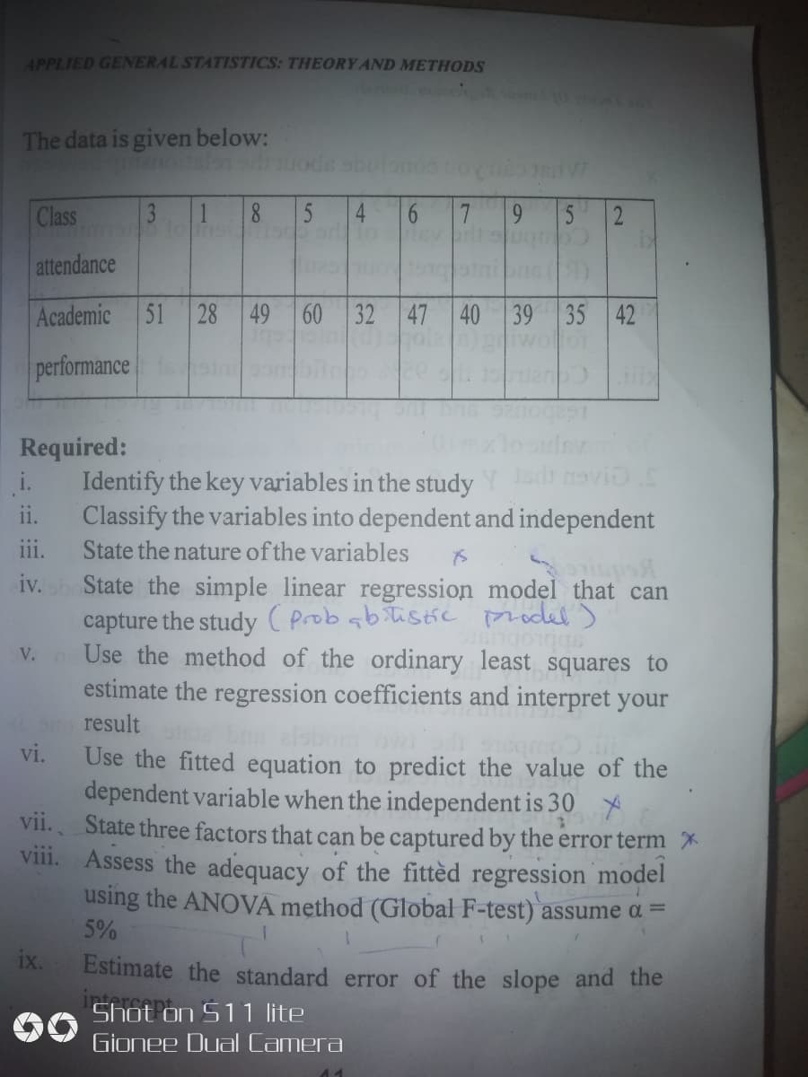 APPLIED GENERAL STATISTICS: THEORY AND METHODS
The data is given below:
Class
3
1.
8.
5
4
5 2
attendance
Academic 51 28 49 60 32 47 40 39 35 42
performance
C.
Required:
i.
Identify the key variables in the study Ydt naviD S
Classify the variables into dependent and independent
State the nature of the variables
iv. State the simple linear regression model that can
capture the study ( prob abitistic prodel )
V. Use the method of the ordinary least squares to
estimate the regression coefficients and interpret your
ii.
ii.
sbbLobusr
result
vi.
Coub
Use the fitted equation to predict the value of the
dependent variable when the independent is 30
vii. State three factors that can be captured by the error term *
viii. Assess the adequacy of the fittèd regression model
using the ANOVA method (Global F-test) assume ɑ =
5%
ix.
Estimate the standard error of the slope and the
Shot on S11 lite
intercent
Gionee Dual Camera
6
