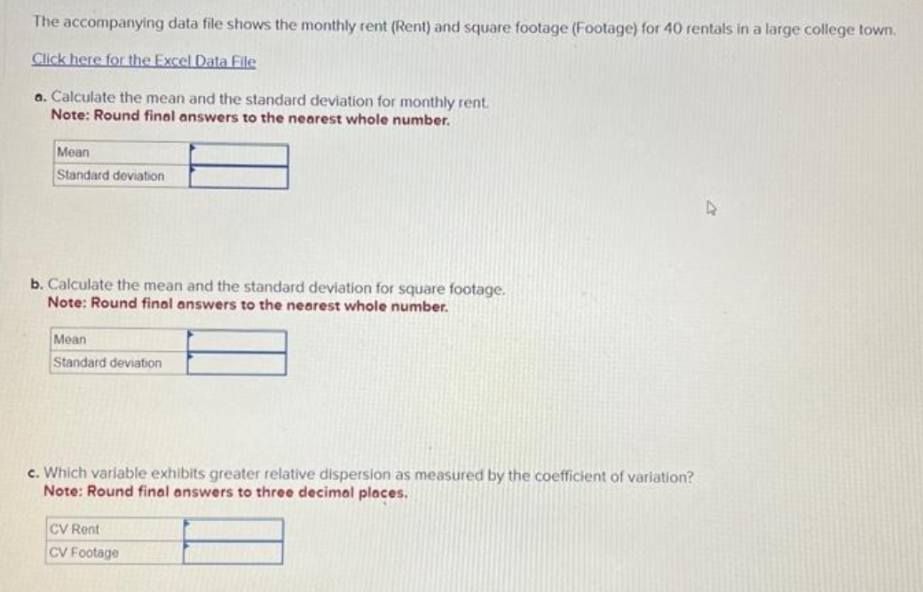 The accompanying data file shows the monthly rent (Rent) and square footage (Footage) for 40 rentals in a large college town.
Click here for the Excel Data File
a. Calculate the mean and the standard deviation for monthly rent.
Note: Round final answers to the nearest whole number.
Mean
Standard deviation
b. Calculate the mean and the standard deviation for square footage.
Note: Round final answers to the nearest whole number.
Mean
Standard deviation
c. Which variable exhibits greater relative dispersion as measured by the coefficient of variation?
Note: Round final answers to three decimal places.
CV Rent
CV Footage