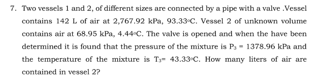 7. Two vessels 1 and 2, of different sizes are connected by a pipe with a valve .Vessel
contains 142 L of air at 2,767.92 kPa, 93.33°C. Vessel 2 of unknown volume
contains air at 68.95 kPa, 4.44°C. The valve is opened and when the have been
determined it is found that the pressure of the mixture is P3 = 1378.96 kPa and
the temperature of the mixture is T3= 43.33°C. How many liters of air are
contained in vessel 2?
