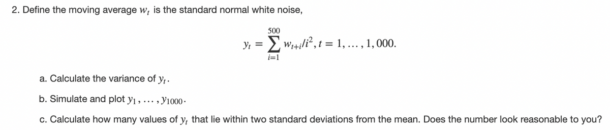 2. Define the moving average w; is the standard normal white noise,
500
Y; = wi+ili?, t = 1, ..., 1, 000.
i=1
a. Calculate the variance of y,.
b. Simulate and plot y1 ,…….
-, У1000-
c. Calculate how many values of y, that lie within two standard deviations from the mean. Does the number look reasonable to you?
