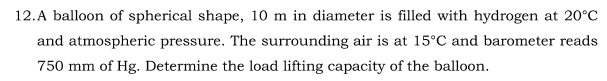 12.A balloon of spherical shape, 10 m in diameter is filled with hydrogen at 20°c
and atmospheric pressure. The surrounding air is at 15°C and barometer reads
750 mm of Hg. Determine the load lifting capacity of the balloon.
