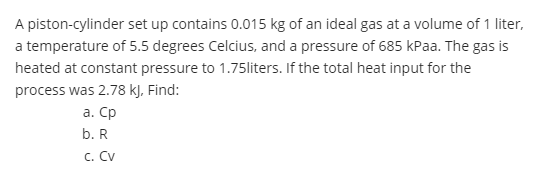 A piston-cylinder set up contains 0.015 kg of an ideal gas at a volume of 1 liter,
a temperature of 5.5 degrees Celcius, and a pressure of 685 kPaa. The gas is
heated at constant pressure to 1.75liters. If the total heat input for the
process was 2.78 kJ, Find:
а. Ср
b. R
c. Cv
