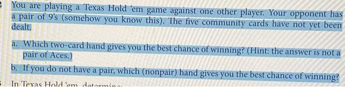 2 You are playing a Texas Hold 'em game against one other player. Your opponent has
a pair of 9's (somehow you know this). The five community cards have not yet been
dealt.
a. Which two-card hand gives you the best chance of winning? (Hint: the answer is not a
pair of Aces.)
b. If you do not have a pair, which (nonpair) hand gives you the best chance of winning?
In Texas Hold 'em datormin
