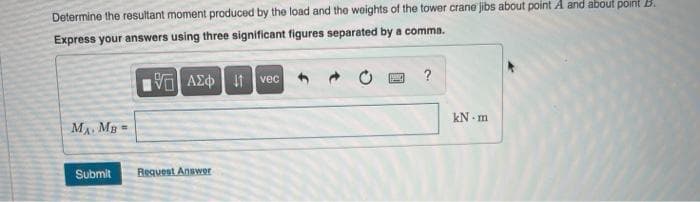 Determine the resultant moment produced by the load and the woights of the tower crane jibs about point A and about point B.
Express your answers using three significant figures separated by a comma.
να ΑΣφ | vec
kN - m
MA MB=
Submit
Request Answer
