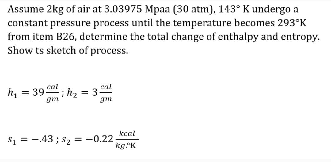 Assume 2kg of air at 3.03975 Mpaa (30 atm), 143° K undergo a
constant pressure process until the temperature becomes 293°K
from item B26, determine the total change of enthalpy and entropy.
Show ts sketch of process.
cal
cal
h, = 395
gm
; h2 = 3-
gm
kcal
S1 = -.43 ; s2 = -0.22
kg.°K
