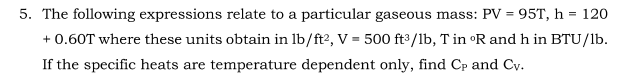 5. The following expressions relate to a particular gaseous mass: PV = 95T, h = 120
+ 0.60T where these units obtain in lb/ft?, V = 500 ft /lb, T in •R and h in BTU/lb.
If the specific heats are temperature dependent only, find Cp and Cv.
