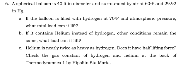 6. A spherical balloon is 40 ft in diameter and surrounded by air at 60°F and 29.92
in Hg.
a. If the balloon is filled with hydrogen at 70 F and atmospheric pressure,
what total load can it lift?
b. If it contains Helium instead of hydrogen, other conditions remain the
same, what load can it lift?
c. Helium is nearly twice as heavy as hydrogen. Does it have half lifting force?
Check the gas constant of hydrogen and helium at the back of
Thermodynamics 1 by Hipolito Sta Maria.
