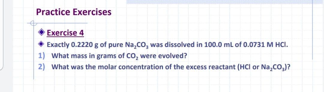 Practice Exercises
Exercise 4
Exactly 0.2220 g of pure Na,CO, was dissolved in 100.0 ml of 0.0731 M HCI.
1) What mass in grams of CO, were evolved?
2) What was the molar concentration of the excess reactant (HCI or Na,co,)?
