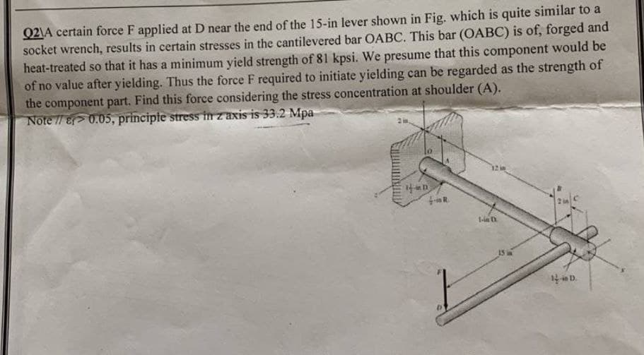 Q2\A certain force F applied at D near the end of the 15-in lever shown in Fig. which is quite similar to a
socket wrench, results in certain stresses in the cantilevered bar OABC. This bar (OABC) is of, forged and
heat-treated so that it has a minimum yield strength of 81 kpsi. We presume that this component would be
of no value after yielding. Thus the force F required to initiate yielding can be regarded as the strength of
the component part. Find this force considering the stress concentration at shoulder (A).
Note //8> 0.05, principie stress in z axis is 33.2 Mpa
R.
1-in D
ie D.
