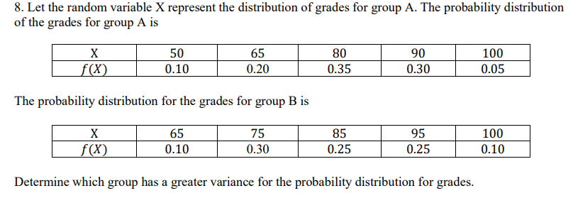 8. Let the random variable X represent the distribution of grades for group A. The probability distribution
of the grades for group A is
X
f(x)
50
0.10
65
0.20
80
90
100
0.35
0.30
0.05
The probability distribution for the grades for group B is
X
f(x)
65
0.10
75
0.30
85
95
100
0.25
0.25
0.10
Determine which group has a greater variance for the probability distribution for grades.