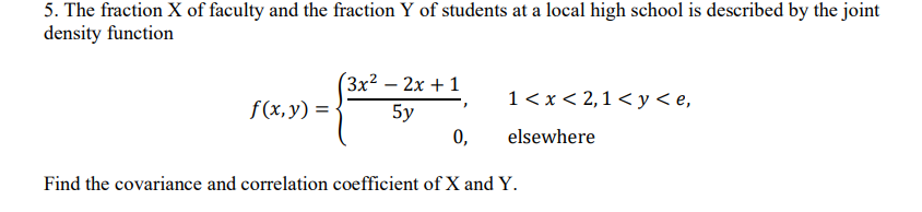 5. The fraction X of faculty and the fraction Y of students at a local high school is described by the joint
density function
3x² -2x+1
f(x, y) =
'
1 < x < 2,1 < y < e,
5y
0,
elsewhere
Find the covariance and correlation coefficient of X and Y.