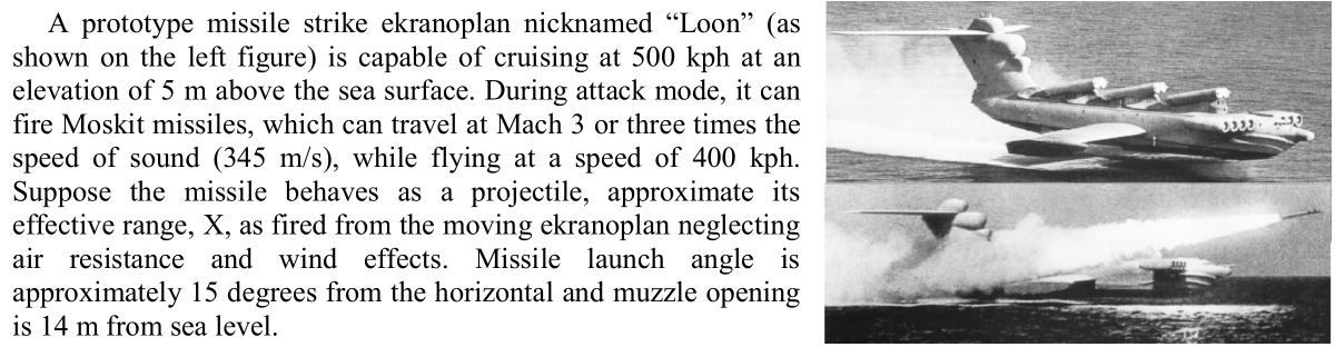 A prototype missile strike ekranoplan nicknamed "Loon" (as
shown on the left figure) is capable of cruising at 500 kph at an
elevation of 5 m above the sea surface. During attack mode, it can
fire Moskit missiles, which can travel at Mach 3 or three times the
speed of sound (345 m/s), while flying at a speed of 400 kph.
Suppose the missile behaves as a projectile, approximate its
effective range, X, as fired from the moving ekranoplan neglecting
air resistance and wind effects. Missile launch angle is
approximately 15 degrees from the horizontal and muzzle opening
is 14 m from sea level.
