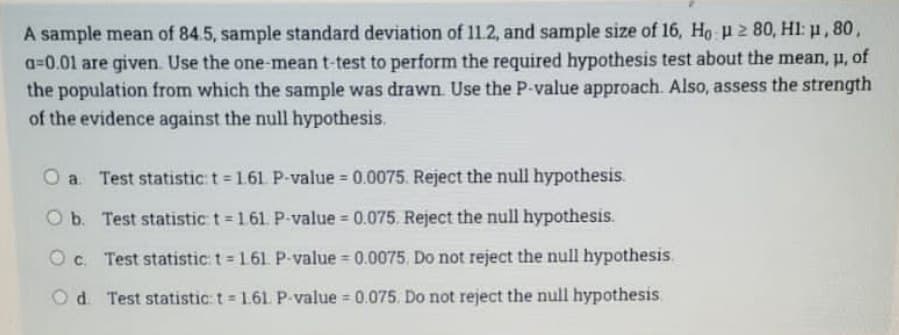 A sample mean of 84.5, sample standard deviation of 11.2, and sample size of 16, Ho u 280, Hl: μ, 80,
a=0.01 are given. Use the one-mean t-test to perform the required hypothesis test about the mean, u, of
the population from which the sample was drawn. Use the P-value approach. Also, assess the strength
of the evidence against the null hypothesis.
O a. Test statistic t = 1.61 P-value = 0.0075. Reject the null hypothesis.
O b. Test statistic t = 1.61. P-value = 0.075. Reject the null hypothesis.
Oc. Test statistic: t = 161. P-value = 0.0075. Do not reject the null hypothesis.
Od Test statistic: t = 1.61. P-value = 0.075. Do not reject the null hypothesis