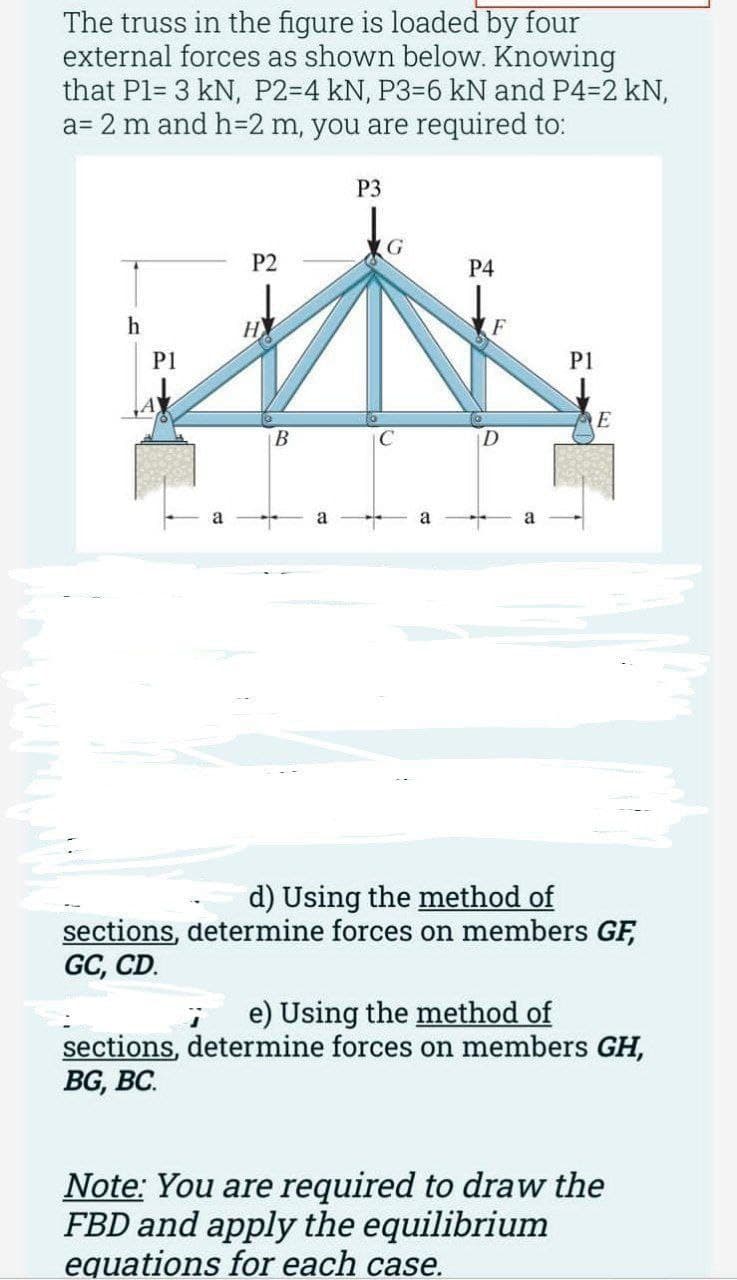 The truss in the figure is loaded by four
external forces as shown below. Knowing
that P1= 3 kN, P2-4 kN, P3-6 kN and P4-2 kN,
a= 2 m and h=2 m, you are required to:
h
P1
P2
НУ
B
a
P3
C
a
P4
F
P1
E
d) Using the method of
sections, determine forces on members GF,
GC, CD.
; e) Using the method of
sections, determine forces on members GH,
BG, BC.
Note: You are required to draw the
FBD and apply the equilibrium
equations for each case.