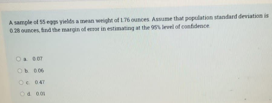 A sample of 55 eggs yields a mean weight of 1.76 ounces. Assume that population standard deviation is
0.28 ounces, find the margin of error in estimating at the 95% level of confidence.
O a. 0.07
O b. 0.06
Oc. 0.47
Od 0.01