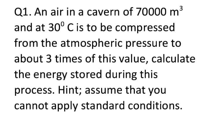 Q1. An air in a cavern of 70000 m3
and at 30° C is to be compressed
from the atmospheric pressure to
about 3 times of this value, calculate
the energy stored during this
process. Hint; assume that you
cannot apply standard conditions.
