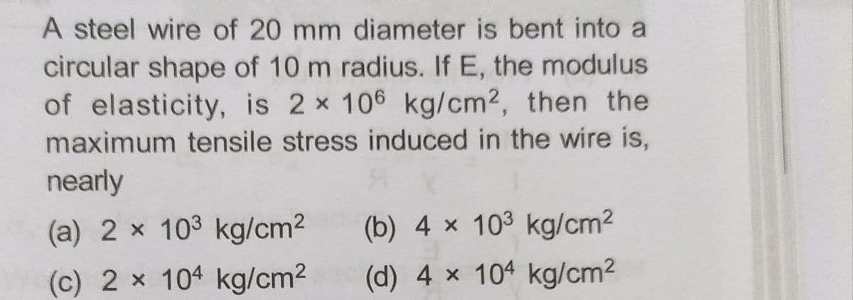 A steel wire of 20 mm diameter is bent into a
circular shape of 10 m radius. If E, the modulus
of elasticity, is 2 x 106 kg/cm2, then the
maximum tensile stress induced in the wire is,
nearly
(a) 2 x 103 kg/cm2
(b) 4 x 103 kg/cm2
(c) 2 x 104 kg/cm2
(d) 4 x 104 kg/cm2
