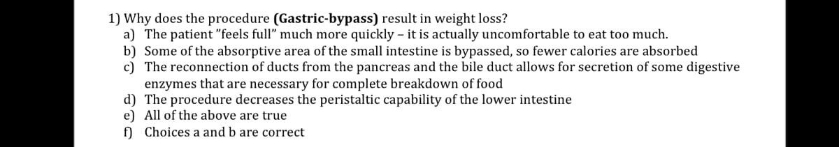 1) Why does the procedure (Gastric-bypass) result in weight loss?
a) The patient "feels full" much more quickly - it is actually uncomfortable to eat too much.
b) Some of the absorptive area of the small intestine is bypassed, so fewer calories are absorbed
c) The reconnection of ducts from the pancreas and the bile duct allows for secretion of some digestive
enzymes that are necessary for complete breakdown of food
d) The procedure decreases the peristaltic capability of the lower intestine
e) All of the above are true
f) Choices a and b are correct
