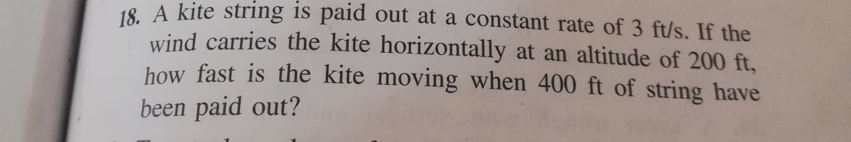 18. A kite string is paid out at a constant rate of 3 ft/s. If the
wind carries the kite horizontally at an altitude of 200 ft,
how fast is the kite moving when 400 ft of string have
been paid out?
