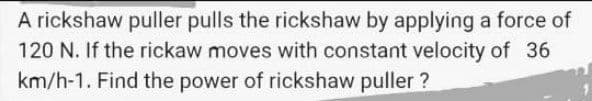 A rickshaw puller pulls the rickshaw by applying a force of
120 N. If the rickaw moves with constant velocity of 36
km/h-1. Find the power of rickshaw puller ?
