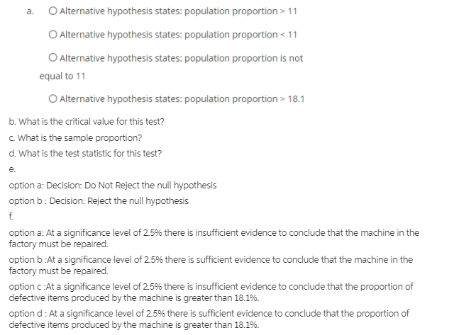 O Alternative hypothesis states: population proportion > 11
a.
O Alternative hypothesis states: population proportion < 11
O Alternative hypothesis states: population proportion is not
equal to 11
O Alternative hypothesis states: population proportion > 18.1
b. What is the critical value for this test?
c. What is the sample proportion?
d. What is the test statistic for this test?
е.
option a: Decision: Do Not Reject the null hypothesis
option b: Decision: Reject the null hypothesis
f.
option a: At a significance level of 2.5% there is insufficient evidence to conclude that the machine in the
factory must be repaired.
option b :At a significance level of 2.5% there is sufficient evidence to conclude that the machine in the
factory must be repaired.
option c:At a significance level of 2.5% there is insufficient evidence to conclude that the proportion of
defective items produced by the machine is greater than 18.1%.
option d: At a significance level of 25% there is sufficient evidence to conclude that the proportion of
defective items produced by the machine is greater than 18.1%.
