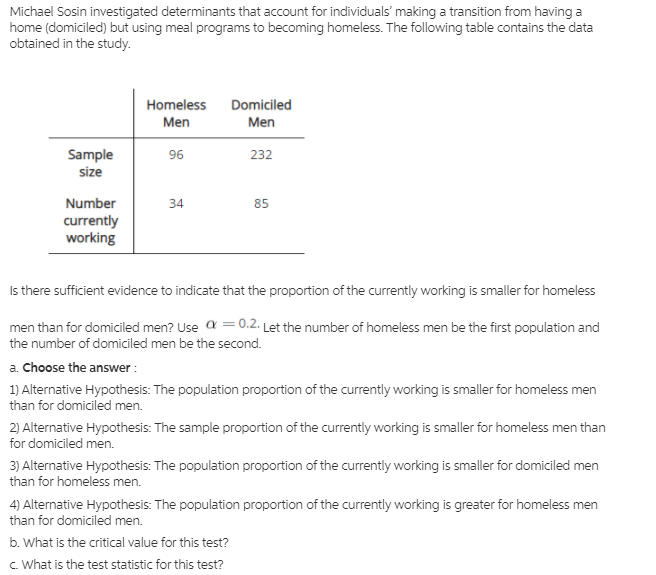 Michael Sosin investigated determinants that account for individuals' making a transition from having a
home (domiciled) but using meal programs to becoming homeless. The following table contains the data
obtained in the study.
Homeless
Domiciled
Men
Men
Sample
size
96
232
Number
currently
working
34
85
Is there sufficient evidence to indicate that the proportion of the currently working is smaller for homeless
men than for domiciled men? Use a = 0.2. Let the number of homeless men be the first population and
the number of domiciled men be the second.
a. Choose the answer :
1) Alternative Hypothesis: The population proportion of the currently working is smaller for homeless men
than for domiciled men.
2) Alternative Hypothesis: The sample proportion of the currently working is smaller for homeless men than
for domiciled men.
3) Alternative Hypothesis: The population proportion of the currently working is smaller for domiciled men
than for homeless men.
4) Alternative Hypothesis: The population proportion of the currently working is greater for homeless men
than for domiciled men.
b. What is the critical value for this test?
c. What is the test statistic for this test?
