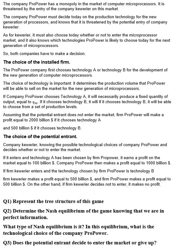 The company ProPower has a monopoly in the market of computer microprocessors. It is
threatened by the entry of the company kewerier on this market.
The company ProPower must decide today on the production technology for the new
generation of processors, and knows that it is threatened by the potential entry of company
kewerier.
As for kewerier, it must also choose today whether or not to enter the microprocessor
market, and it also knows which technologies ProPower is likely to choose today for the next
generation of microprocessors.
So, both companies have to make a decision.
The choice of the installed firm.
The ProPower company first chooses technology A or technology B for the development of
the new generation of computer microprocessors.
The choice of technology is important: it determines the production volume that ProPower
will be able to sell on the market for the new generation of microprocessors.
If Company ProPower chooses Technology A, it will necessarily produce a fixed quantity of
output, equal to qm If it chooses technology B, it will If it chooses technology B, it will be able
to choose from a set of production levels.
Assuming that the potential entrant does not enter the market, firm ProPower will make a
profit equal to 2000 billion $ if it chooses technology A
and 500 billion S if it chooses technology B.
The choice of the potential entrant.
Company kewerier, knowing the possible technological choices of company ProPower and
decides whether or not to enter the market.
If it enters and technology A has been chosen by firm Propower, it earns a profit on the
market equal to 100 billion $. Company ProPower then makes a profit equal to 1000 billion $.
If firm kewerier enters and the technology chosen by firm ProPower is technology B
firm kewerier makes a profit equal to 500 billion S, and firm ProPower makes a profit equal to
500 billion S. On the other hand, if firm kewerier decides not to enter, it makes no profit.
Q1) Represent the tree structure of this game
Q2) Determine the Nash equilibrium of the game knowing that we are in
perfect information.
What type of Nash equilibrium is it? In this equilibrium, what is the
technological choice of the company ProPower.
Q3) Does the potential entrant decide to enter the market or give up?
