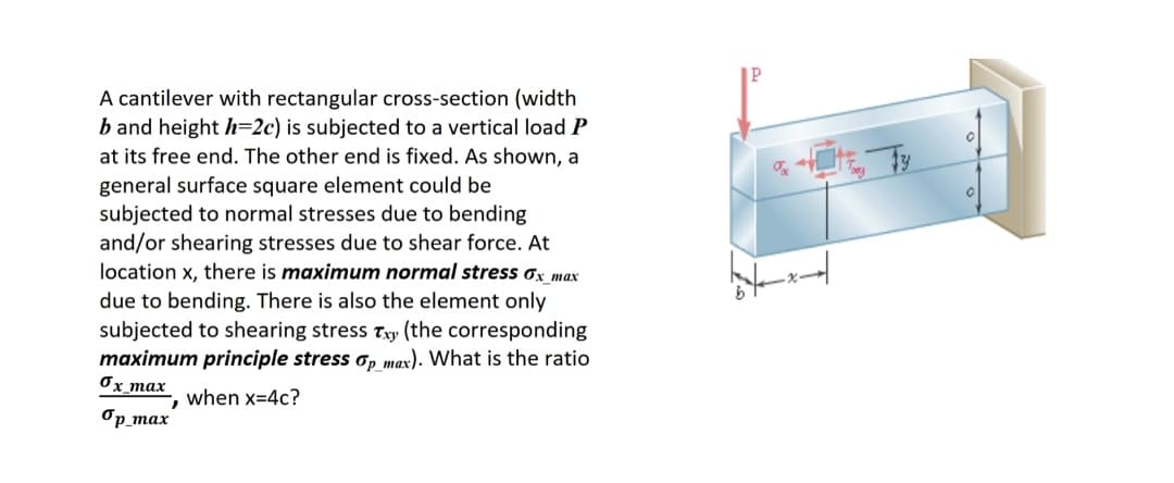 A cantilever with rectangular cross-section (width
b and height h=2c) is subjected to a vertical load P
at its free end. The other end is fixed. As shown, a
general surface square element could be
subjected to normal stresses due to bending
and/or shearing stresses due to shear force. At
location x, there is maximum normal stress σx_max
due to bending. There is also the element only
subjected to shearing stress Txy (the corresponding
maximum principle stress op max). What is the ratio
Ox_max
when x=4c?
7
op_max