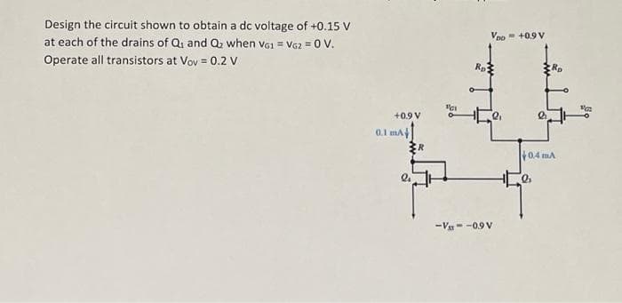 Design the circuit shown to obtain a dc voltage of +0.15 V
at each of the drains of Q and Q₂ when VG1 = VG2 = 0 V.
Operate all transistors at Vov = 0.2 V
+0.9 V
0.1 mA
३R
11
VDO = +0.9 V
Rp²
-V--0.9 V
R₂
a
+0.4 mA
Va