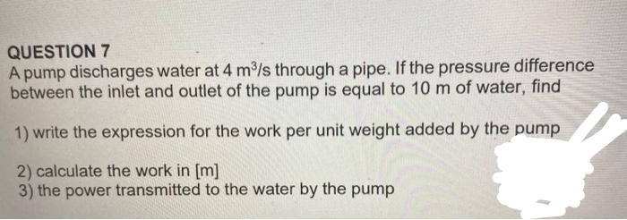 QUESTION 7
A pump discharges water at 4 m³/s through a pipe. If the pressure difference
between the inlet and outlet of the pump is equal to 10 m of water, find
1) write the expression for the work per unit weight added by the pump
2) calculate the work in [m]
3) the power transmitted to the water by the pump