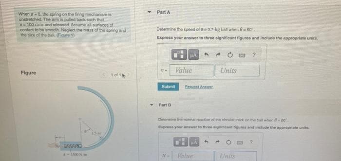 When a0, the spring on the firing mechanism is
unstretched. The arm is pulled back such that
100 mm and released. Assume all surfaces of
contact to be smooth. Neglect the mass of the spring and
the size of the ball (Egure 1)
Figure
10/14
4-1500 N/mm
15 m
▾ Part A
Determine the speed of the 0.7-kg ball when 8-60°.
Express your answer to three significant figures and include the appropriate units.
PA
?
U-
Value
Units
Submit
Regutal Answer
Part B
Determine the normal reaction of the circular track on the ball when -60
Express your answer to three significant figures and include the appropriate units.
4
▸
?
No
Value
Units
