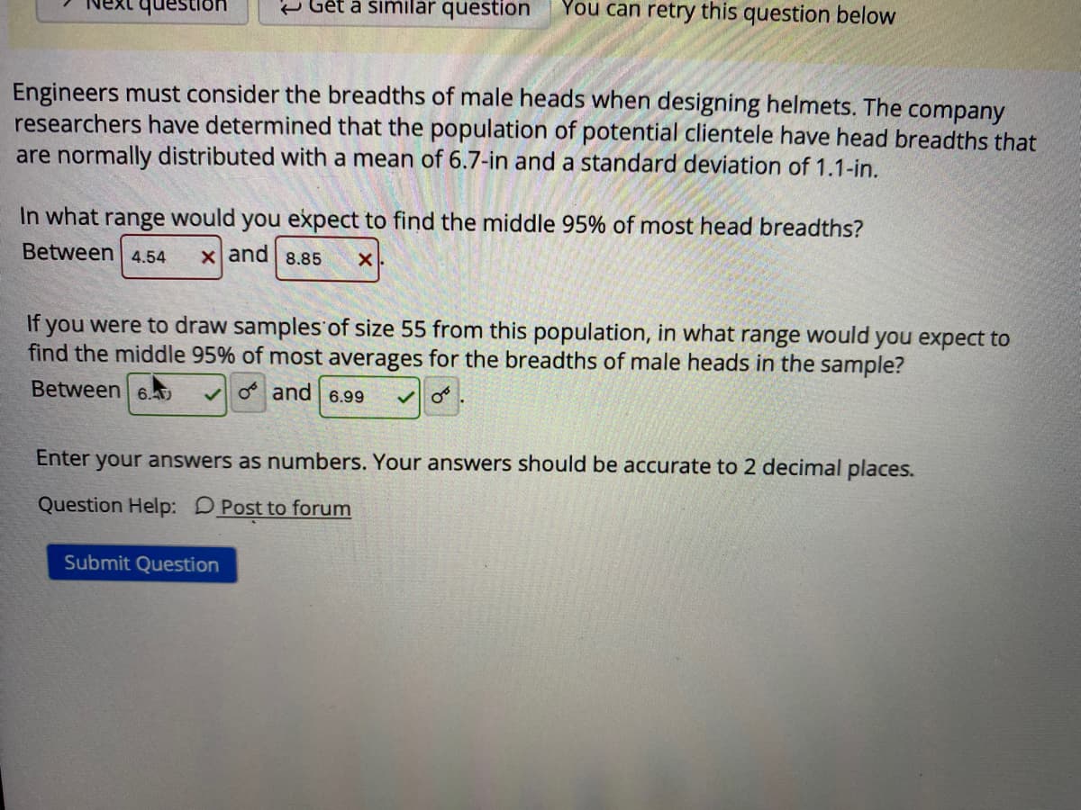 e Gết à similar question
You can retry this question below
Engineers must consider the breadths of male heads when designing helmets. The company
researchers have determined that the population of potential clientele have head breadths that
are normally distributed with a mean of 6.7-in and a standard deviation of 1.1-in.
In what range would you expect to find the middle 95% of most head breadths?
Between 4.54
x and 8.85
If you were to draw samples of size 55 from this population, in what range would you expect to
find the middle 95% of most averages for the breadths of male heads in the sample?
Between
vO and 6.99
Enter
your answers as numbers. Your answers should be accurate to 2 decimal places.
Question Help: DPost to forum
Submit Question
