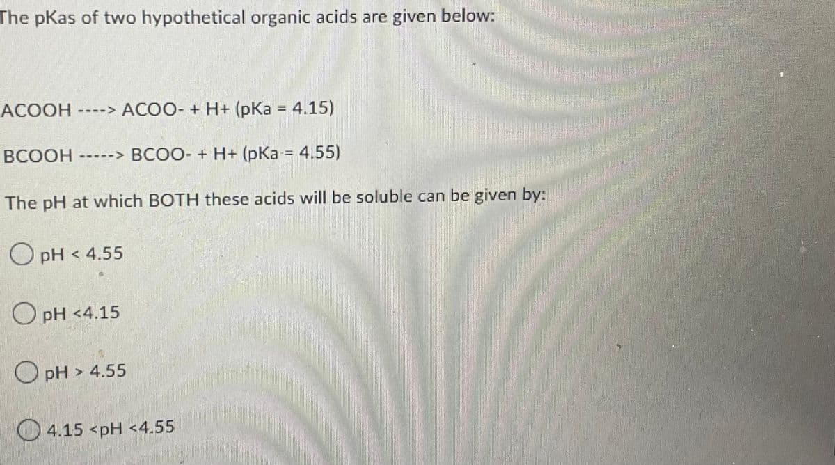 The pKas of two hypothetical organic acids are given below.
ACOOH ----> ACOO- + H+ (pKa = 4.15)
BCOOH -----> BCOO- + H+ (pka = 4.55)
by:
The pH at which BOTH these acids will be soluble can be given
OpH < 4.55
pH <4.15
OpH> 4.55
4.15 <pH <4.55
EROTI
ma
A
How to
9400-37
CURREN
40006
maha men
BAN
1997
D
HEADE
Hol