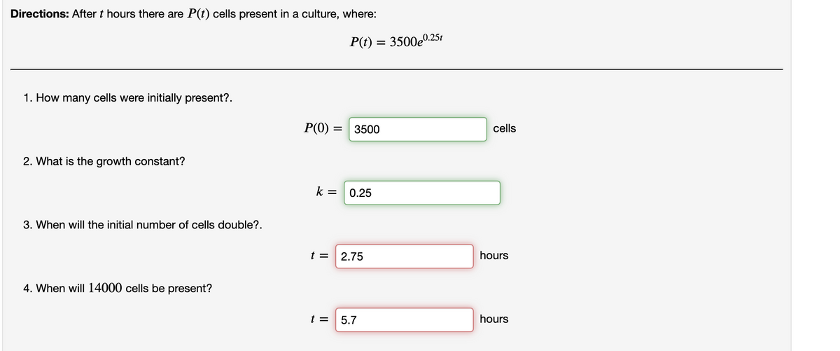 Directions: After t hours there are P(t) cells present in a culture, where:
1. How many cells were initially present?.
2. What is the growth constant?
3. When will the initial number of cells double?.
4. When will 14000 cells be present?
P(0) = 3500
k=
P(t) = 3500e0.
t =
0.25
t = 2.75
0.25t
5.7
cells
hours
hours