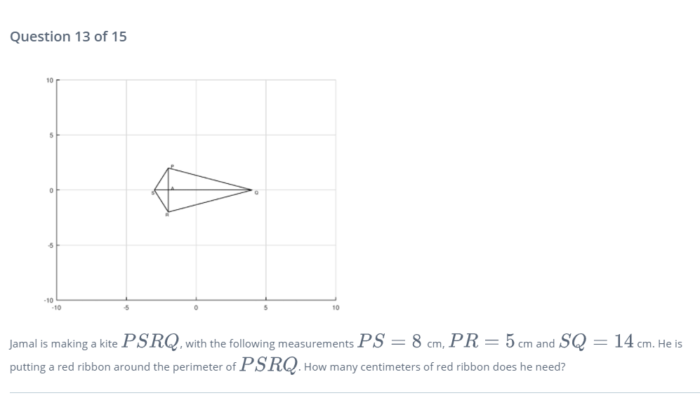 Question 13 of 15
10
-10
-10
10
Jamal is making a kite PSRQ, with the following measurements PS = 8 cm, PR = 5 cm and SQ = 14 cm. He is
putting a red ribbon around the perimeter of PSRQ. How many centimeters of red ribbon does he need?
