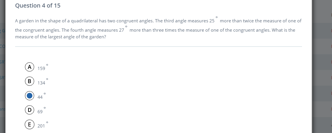 Question 4 of 15
A garden in the shape of a quadrilateral has two congruent angles. The third angle measures 25 more than twice the measure of one of
the congruent angles. The fourth angle measures 27
measure of the largest angle of the garden?
more than three times the measure of one of the congruent angles. What is the
SRI
A
159
SR
В
134
44
69
E
201
