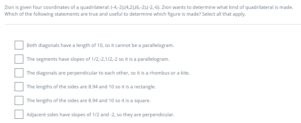 Zion is given four coordinates of a quadrilateral: (-4,-2),(4,2),(6,-2),(-2,-6). Zion wants to determine what kind of quadrilateral is made.
Which of the following statements are true and useful to determine which figure is made? Select all that apply.
Both diagonals have a length of 10, so it cannot be a parallelogram.
The segments have slopes of 1/2,-2,1/2,-2 so it is a parallelogram.
The diagonals are perpendicular to each other, so it is a rhombus or a kite.
The lengths of the sides are 8.94 and 10 so it is a rectangle.
The lengths of the sides are 8.94 and 10 so it is a square.
Adjacent sides have slopes of 1/2 and -2, so they are perpendicular.
