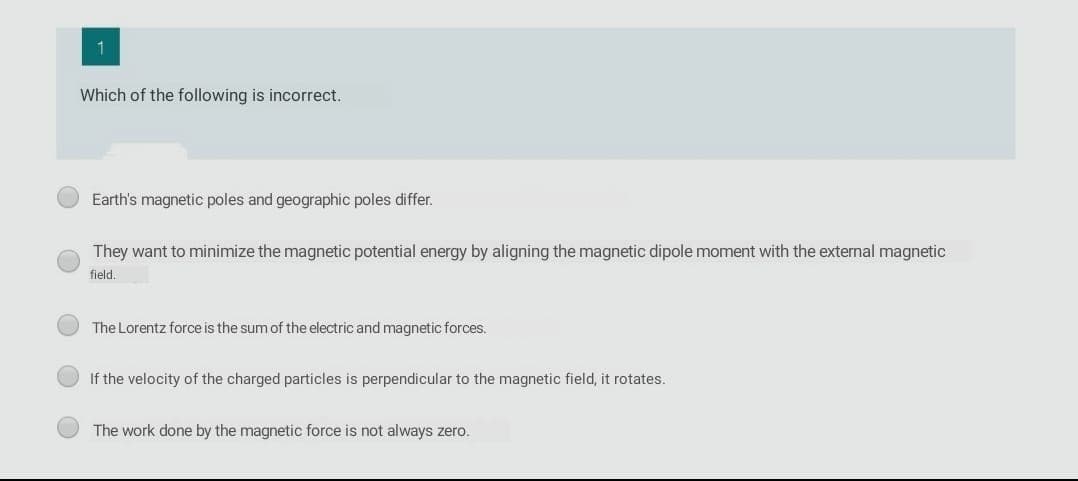 1
Which of the following is incorrect.
Earth's magnetic poles and geographic poles differ.
They want to minimize the magnetic potential energy by aligning the magnetic dipole moment with the external magnetic
field.
The Lorentz force is the sum of the electric and magnetic forces.
If the velocity of the charged particles is perpendicular to the magnetic field, it rotates.
The work done by the magnetic force is not always zero.
