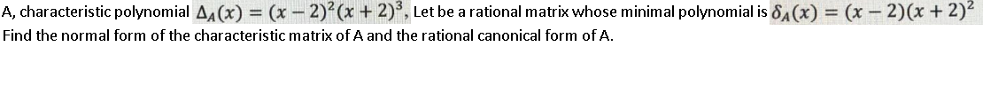 A, characteristic polynomial A4 (x) = (x – 2) (x + 2)°, Let be a rational matrix whose minimal polynomial is 8A(x) = (x – 2)(x+2)2
%3D
Find the normal form of the characteristic matrix of A and the rational canonical form of A.
