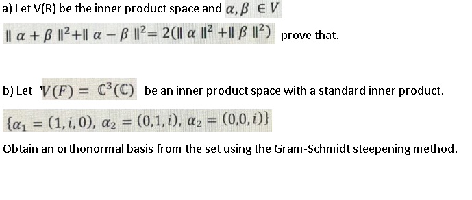 a) Let V(R) be the inner product space and a, B E V
Il a + B 1²+|| a -B 1²= 2(1l a |I² +|| B I) prove that.
%3D
b) Let V(F) = C*(C) be an inner product space with a standard inner product.
{a, = (1, i,0), az = (0,1, i), az = (0,0, i)}
Obtain an orthonormal basis from the set using the Gram-Schmidt steepening method.
