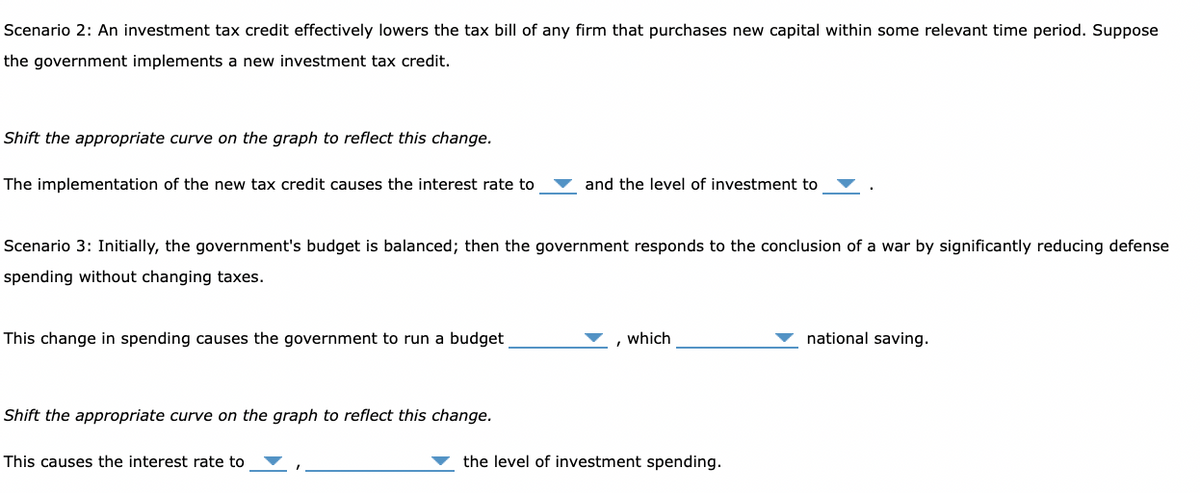 Scenario 2: An investment tax credit effectively lowers the tax bill of any firm that purchases new capital within some relevant time period. Suppose
the government implements a new investment tax credit.
Shift the appropriate curve on the graph to reflect this change.
The implementation of the new tax credit causes the interest rate to
Scenario 3: Initially, the government's budget is balanced; then the government responds to the conclusion of a war by significantly reducing defense
spending without changing taxes.
This change in spending causes the government to run a budget
Shift the appropriate curve on the graph to reflect this change.
and the level of investment to
This causes the interest rate to
which
the level of investment spending.
national saving.