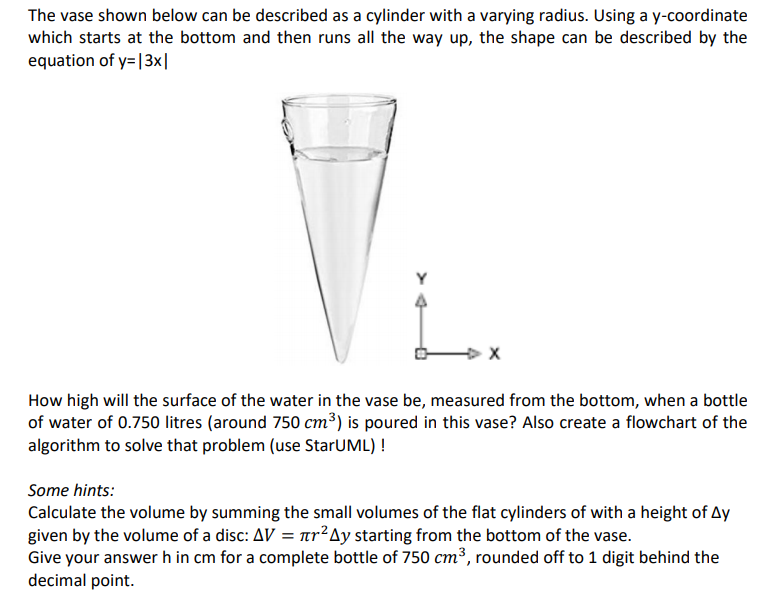 The vase shown below can be described as a cylinder with a varying radius. Using a y-coordinate
which starts at the bottom and then runs all the way up, the shape can be described by the
equation of y=|3x|
How high will the surface of the water in the vase be, measured from the bottom, when a bottle
of water of 0.750 litres (around 750 cm³) is poured in this vase? Also create a flowchart of the
algorithm to solve that problem (use StarUML) !
Some hints:
Calculate the volume by summing the small volumes of the flat cylinders of with a height of Ay
given by the volume of a disc: AV = ar²Ay starting from the bottom of the vase.
Give your answer h in cm for a complete bottle of 750 cm³, rounded off to 1 digit behind the
decimal point.
