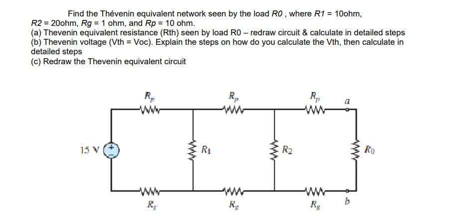 Find the Thévenin equivalent network seen by the load RO , where R1 = 10ohm,
R2 = 20ohm, Rg = 1 ohm, and Rp = 10 ohm.
(a) Thevenin equivalent resistance (Rth) seen by load RO – redraw circuit & calculate in detailed steps
(b) Thevenin voltage (Vth = Voc). Explain the steps on how do you calculate the Vth, then calculate in
detailed steps
(c) Redraw the Thevenin equivalent circuit
R,
R,
R,
ww
a
15 V
R1
E R2
Ro
ww
b
ww-
Rg
Rg
ww
ww
