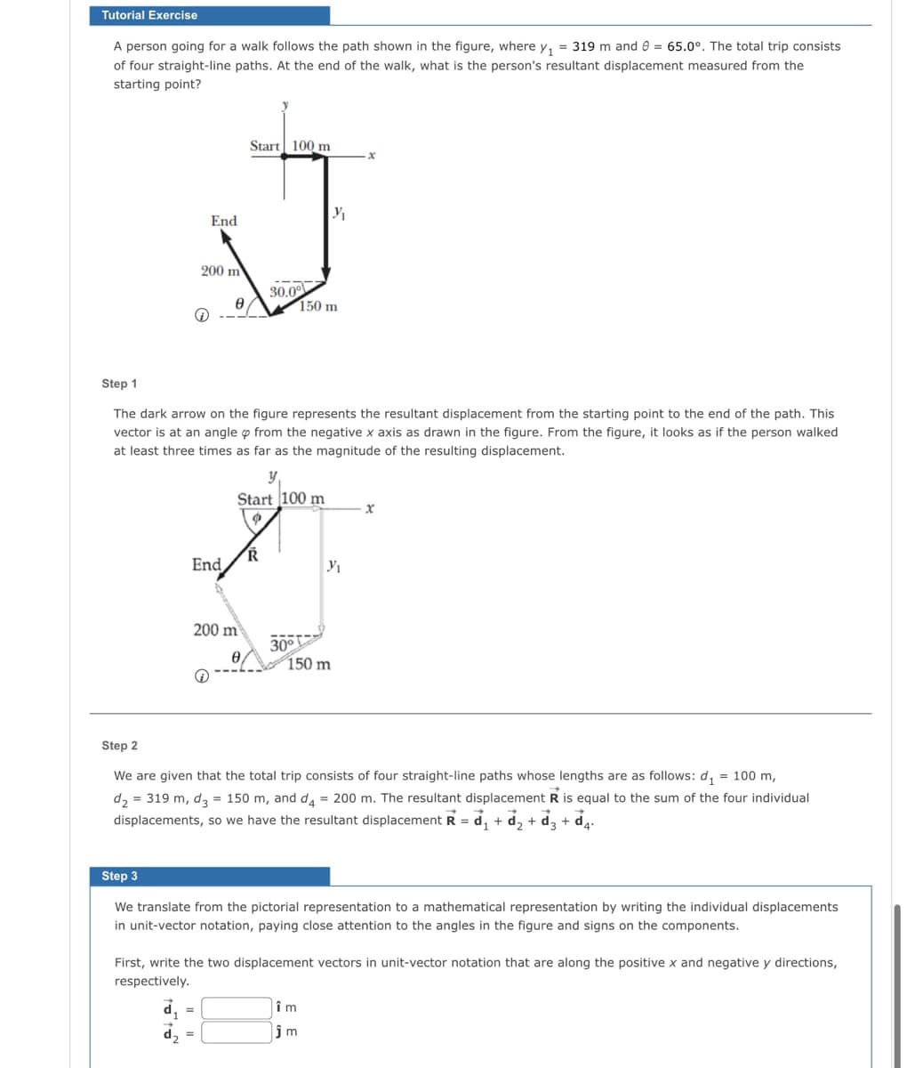 Tutorial Exercise
A person going for a walk follows the path shown in the figure, where y₁ = 319 m and 8 = 65.0°. The total trip consists
of four straight-line paths. At the end of the walk, what is the person's resultant displacement measured from the
starting point?
End
200 m
End,
-
d₂
Ꮎ
Start 100 m
Step 1
The dark arrow on the figure represents the resultant displacement from the starting point to the end of the path. This
vector is at an angle from the negative x axis as drawn in the figure. From the figure, it looks as if the person walked
at least three times as far as the magnitude of the resulting displacement.
y₁
Start 100 m
200 m
Ꮎ .
=
R
30.0°
30°
150 m
3₁₁
150 m
Y₁
Step 2
We are given that the total trip consists of four straight-line paths whose lengths are as follows: d₁ = 100 m,
d₂ = 319 m, d3= 150 m, and d4 = 200 m. The resultant displacement R is equal to the sum of the four individual
displacements, so we have the resultant displacement R = ₁ + d₂ + ď₂ + ď4.
d3
->
Step 3
We translate from the pictorial representation to a mathematical representation by writing the individual displacements
in unit-vector notation, paying close attention to the angles in the figure and signs on the components.
x
First, write the two displacement vectors in unit-vector notation that are along the positive x and negative y directions,
respectively.
îm
jm