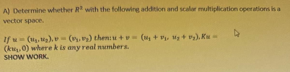 A) Determine whether R2 with the following addition and scalar multiplication operations is a
vector space.
If u = (₁, ₂), v = (v₁, v₂) then: u + v= (u + v₁, U₂ + v₂), Ku =
(ku₁, 0) where k is any real numbers.
SHOW WORK.
4