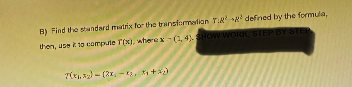 B) Find the standard matrix for the transformation T:R² R2 defined by the formula,
then, use it to compute T(x), where x = (1, 4). SHOW WORK, STEP BY STEP
T(x₁, x₂) = (2x1-X2, X1+x2)